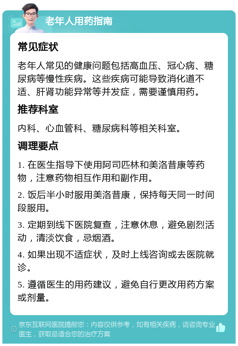 老年人用药指南 常见症状 老年人常见的健康问题包括高血压、冠心病、糖尿病等慢性疾病。这些疾病可能导致消化道不适、肝肾功能异常等并发症，需要谨慎用药。 推荐科室 内科、心血管科、糖尿病科等相关科室。 调理要点 1. 在医生指导下使用阿司匹林和美洛昔康等药物，注意药物相互作用和副作用。 2. 饭后半小时服用美洛昔康，保持每天同一时间段服用。 3. 定期到线下医院复查，注意休息，避免剧烈活动，清淡饮食，忌烟酒。 4. 如果出现不适症状，及时上线咨询或去医院就诊。 5. 遵循医生的用药建议，避免自行更改用药方案或剂量。