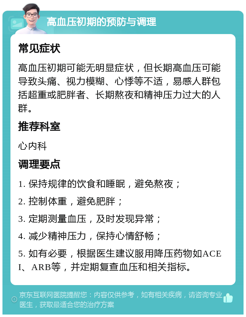 高血压初期的预防与调理 常见症状 高血压初期可能无明显症状，但长期高血压可能导致头痛、视力模糊、心悸等不适，易感人群包括超重或肥胖者、长期熬夜和精神压力过大的人群。 推荐科室 心内科 调理要点 1. 保持规律的饮食和睡眠，避免熬夜； 2. 控制体重，避免肥胖； 3. 定期测量血压，及时发现异常； 4. 减少精神压力，保持心情舒畅； 5. 如有必要，根据医生建议服用降压药物如ACEI、ARB等，并定期复查血压和相关指标。