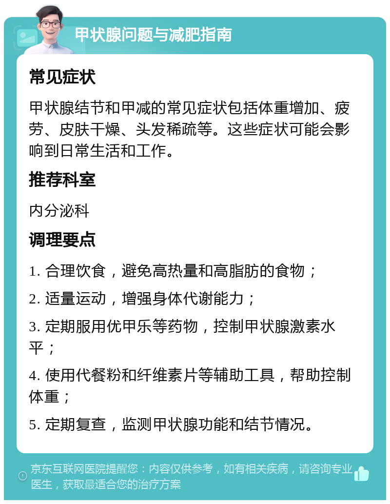 甲状腺问题与减肥指南 常见症状 甲状腺结节和甲减的常见症状包括体重增加、疲劳、皮肤干燥、头发稀疏等。这些症状可能会影响到日常生活和工作。 推荐科室 内分泌科 调理要点 1. 合理饮食，避免高热量和高脂肪的食物； 2. 适量运动，增强身体代谢能力； 3. 定期服用优甲乐等药物，控制甲状腺激素水平； 4. 使用代餐粉和纤维素片等辅助工具，帮助控制体重； 5. 定期复查，监测甲状腺功能和结节情况。