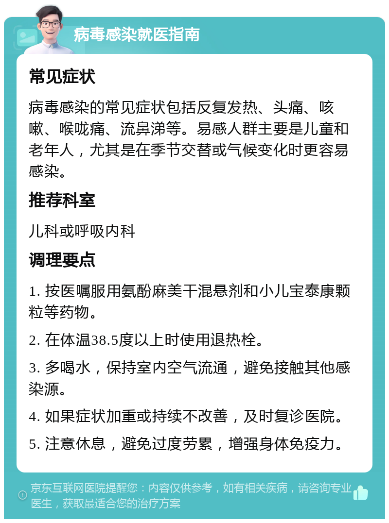 病毒感染就医指南 常见症状 病毒感染的常见症状包括反复发热、头痛、咳嗽、喉咙痛、流鼻涕等。易感人群主要是儿童和老年人，尤其是在季节交替或气候变化时更容易感染。 推荐科室 儿科或呼吸内科 调理要点 1. 按医嘱服用氨酚麻美干混悬剂和小儿宝泰康颗粒等药物。 2. 在体温38.5度以上时使用退热栓。 3. 多喝水，保持室内空气流通，避免接触其他感染源。 4. 如果症状加重或持续不改善，及时复诊医院。 5. 注意休息，避免过度劳累，增强身体免疫力。