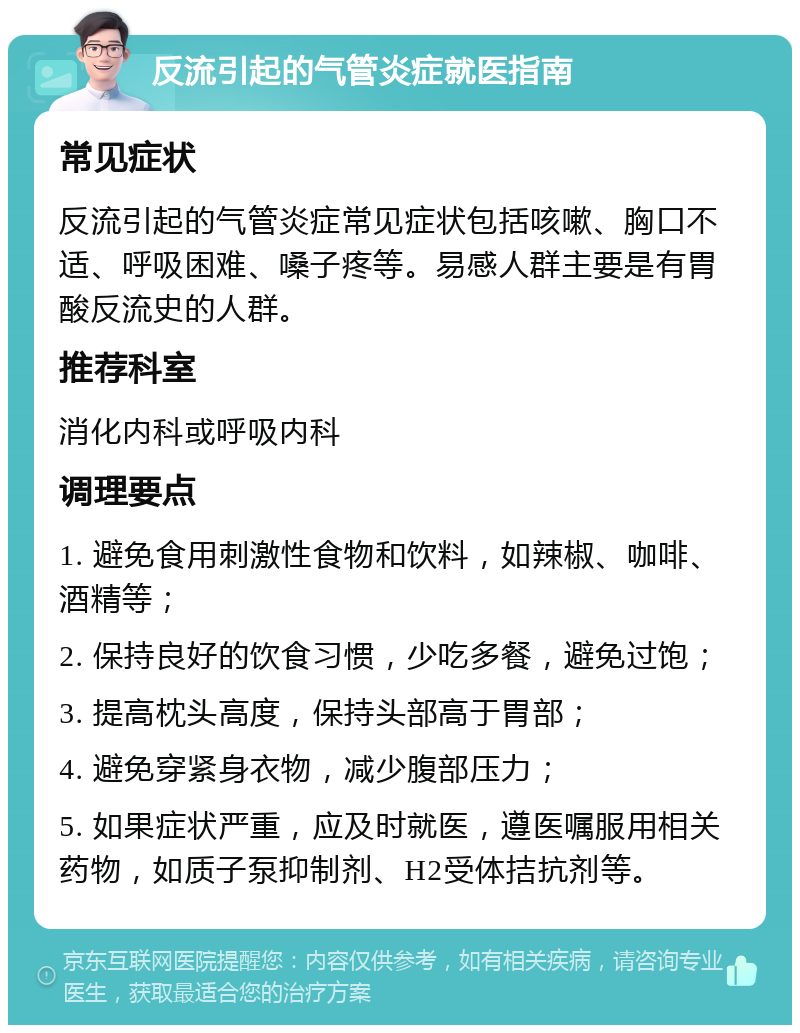 反流引起的气管炎症就医指南 常见症状 反流引起的气管炎症常见症状包括咳嗽、胸口不适、呼吸困难、嗓子疼等。易感人群主要是有胃酸反流史的人群。 推荐科室 消化内科或呼吸内科 调理要点 1. 避免食用刺激性食物和饮料，如辣椒、咖啡、酒精等； 2. 保持良好的饮食习惯，少吃多餐，避免过饱； 3. 提高枕头高度，保持头部高于胃部； 4. 避免穿紧身衣物，减少腹部压力； 5. 如果症状严重，应及时就医，遵医嘱服用相关药物，如质子泵抑制剂、H2受体拮抗剂等。