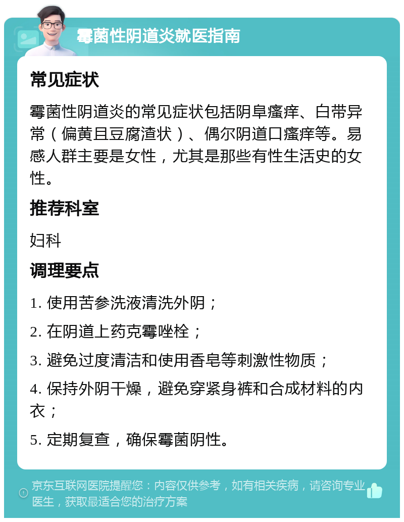 霉菌性阴道炎就医指南 常见症状 霉菌性阴道炎的常见症状包括阴阜瘙痒、白带异常（偏黄且豆腐渣状）、偶尔阴道口瘙痒等。易感人群主要是女性，尤其是那些有性生活史的女性。 推荐科室 妇科 调理要点 1. 使用苦参洗液清洗外阴； 2. 在阴道上药克霉唑栓； 3. 避免过度清洁和使用香皂等刺激性物质； 4. 保持外阴干燥，避免穿紧身裤和合成材料的内衣； 5. 定期复查，确保霉菌阴性。