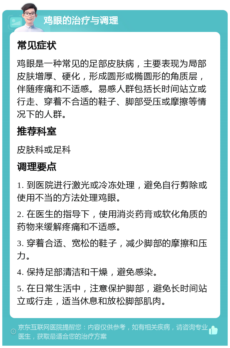 鸡眼的治疗与调理 常见症状 鸡眼是一种常见的足部皮肤病，主要表现为局部皮肤增厚、硬化，形成圆形或椭圆形的角质层，伴随疼痛和不适感。易感人群包括长时间站立或行走、穿着不合适的鞋子、脚部受压或摩擦等情况下的人群。 推荐科室 皮肤科或足科 调理要点 1. 到医院进行激光或冷冻处理，避免自行剪除或使用不当的方法处理鸡眼。 2. 在医生的指导下，使用消炎药膏或软化角质的药物来缓解疼痛和不适感。 3. 穿着合适、宽松的鞋子，减少脚部的摩擦和压力。 4. 保持足部清洁和干燥，避免感染。 5. 在日常生活中，注意保护脚部，避免长时间站立或行走，适当休息和放松脚部肌肉。