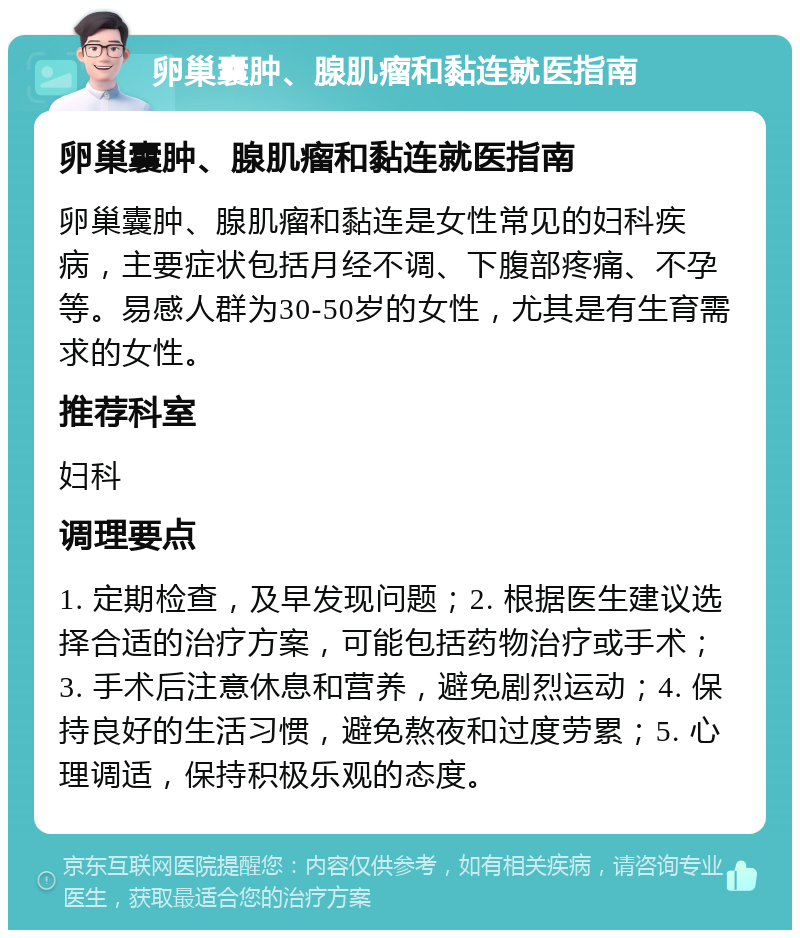 卵巢囊肿、腺肌瘤和黏连就医指南 卵巢囊肿、腺肌瘤和黏连就医指南 卵巢囊肿、腺肌瘤和黏连是女性常见的妇科疾病，主要症状包括月经不调、下腹部疼痛、不孕等。易感人群为30-50岁的女性，尤其是有生育需求的女性。 推荐科室 妇科 调理要点 1. 定期检查，及早发现问题；2. 根据医生建议选择合适的治疗方案，可能包括药物治疗或手术；3. 手术后注意休息和营养，避免剧烈运动；4. 保持良好的生活习惯，避免熬夜和过度劳累；5. 心理调适，保持积极乐观的态度。