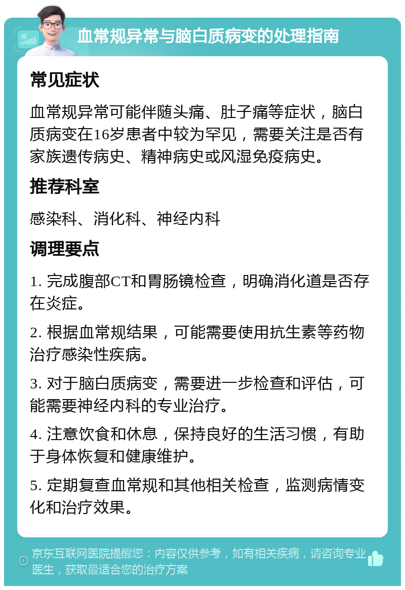 血常规异常与脑白质病变的处理指南 常见症状 血常规异常可能伴随头痛、肚子痛等症状，脑白质病变在16岁患者中较为罕见，需要关注是否有家族遗传病史、精神病史或风湿免疫病史。 推荐科室 感染科、消化科、神经内科 调理要点 1. 完成腹部CT和胃肠镜检查，明确消化道是否存在炎症。 2. 根据血常规结果，可能需要使用抗生素等药物治疗感染性疾病。 3. 对于脑白质病变，需要进一步检查和评估，可能需要神经内科的专业治疗。 4. 注意饮食和休息，保持良好的生活习惯，有助于身体恢复和健康维护。 5. 定期复查血常规和其他相关检查，监测病情变化和治疗效果。