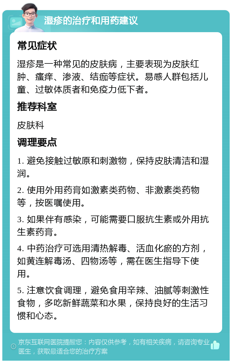 湿疹的治疗和用药建议 常见症状 湿疹是一种常见的皮肤病，主要表现为皮肤红肿、瘙痒、渗液、结痂等症状。易感人群包括儿童、过敏体质者和免疫力低下者。 推荐科室 皮肤科 调理要点 1. 避免接触过敏原和刺激物，保持皮肤清洁和湿润。 2. 使用外用药膏如激素类药物、非激素类药物等，按医嘱使用。 3. 如果伴有感染，可能需要口服抗生素或外用抗生素药膏。 4. 中药治疗可选用清热解毒、活血化瘀的方剂，如黄连解毒汤、四物汤等，需在医生指导下使用。 5. 注意饮食调理，避免食用辛辣、油腻等刺激性食物，多吃新鲜蔬菜和水果，保持良好的生活习惯和心态。