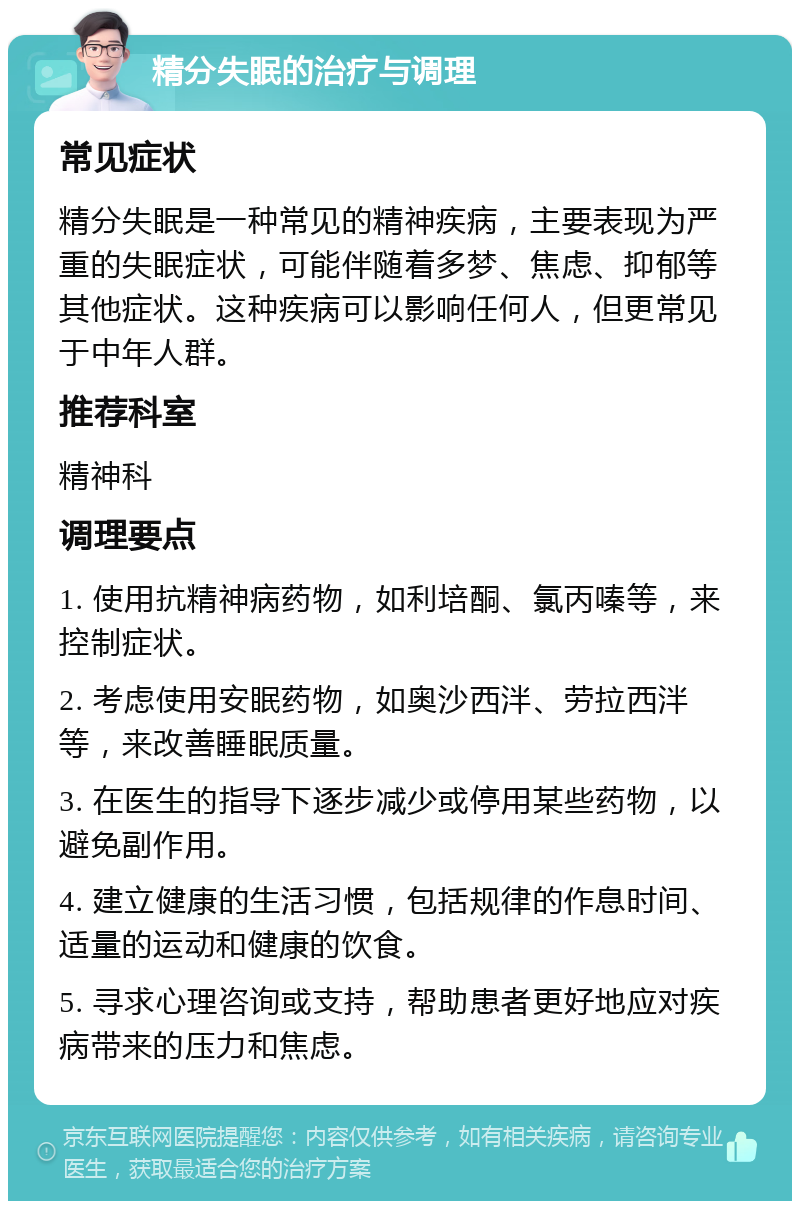 精分失眠的治疗与调理 常见症状 精分失眠是一种常见的精神疾病，主要表现为严重的失眠症状，可能伴随着多梦、焦虑、抑郁等其他症状。这种疾病可以影响任何人，但更常见于中年人群。 推荐科室 精神科 调理要点 1. 使用抗精神病药物，如利培酮、氯丙嗪等，来控制症状。 2. 考虑使用安眠药物，如奥沙西泮、劳拉西泮等，来改善睡眠质量。 3. 在医生的指导下逐步减少或停用某些药物，以避免副作用。 4. 建立健康的生活习惯，包括规律的作息时间、适量的运动和健康的饮食。 5. 寻求心理咨询或支持，帮助患者更好地应对疾病带来的压力和焦虑。