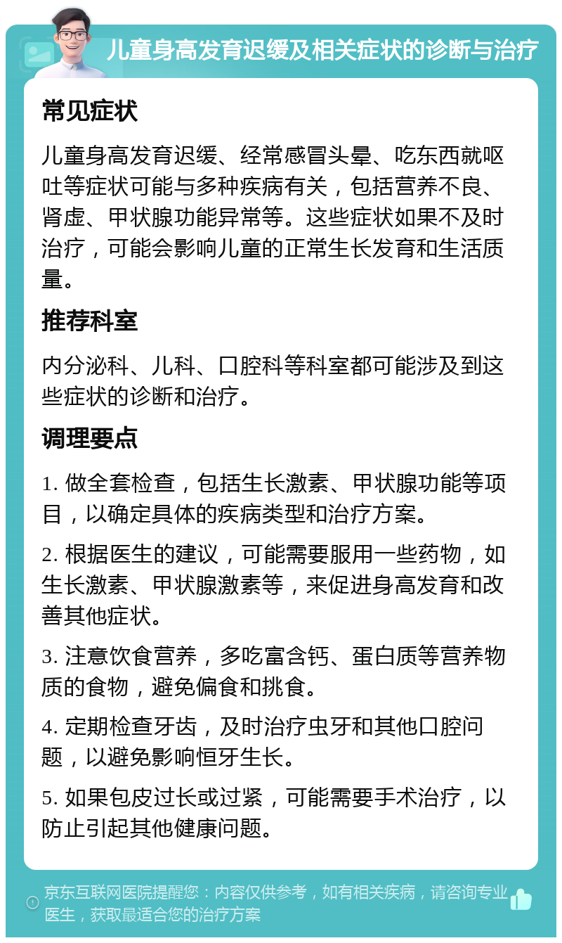 儿童身高发育迟缓及相关症状的诊断与治疗 常见症状 儿童身高发育迟缓、经常感冒头晕、吃东西就呕吐等症状可能与多种疾病有关，包括营养不良、肾虚、甲状腺功能异常等。这些症状如果不及时治疗，可能会影响儿童的正常生长发育和生活质量。 推荐科室 内分泌科、儿科、口腔科等科室都可能涉及到这些症状的诊断和治疗。 调理要点 1. 做全套检查，包括生长激素、甲状腺功能等项目，以确定具体的疾病类型和治疗方案。 2. 根据医生的建议，可能需要服用一些药物，如生长激素、甲状腺激素等，来促进身高发育和改善其他症状。 3. 注意饮食营养，多吃富含钙、蛋白质等营养物质的食物，避免偏食和挑食。 4. 定期检查牙齿，及时治疗虫牙和其他口腔问题，以避免影响恒牙生长。 5. 如果包皮过长或过紧，可能需要手术治疗，以防止引起其他健康问题。