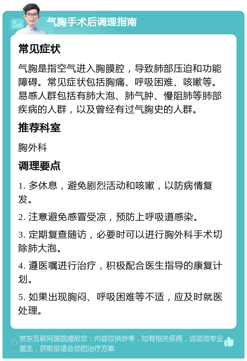 气胸手术后调理指南 常见症状 气胸是指空气进入胸膜腔，导致肺部压迫和功能障碍。常见症状包括胸痛、呼吸困难、咳嗽等。易感人群包括有肺大泡、肺气肿、慢阻肺等肺部疾病的人群，以及曾经有过气胸史的人群。 推荐科室 胸外科 调理要点 1. 多休息，避免剧烈活动和咳嗽，以防病情复发。 2. 注意避免感冒受凉，预防上呼吸道感染。 3. 定期复查随访，必要时可以进行胸外科手术切除肺大泡。 4. 遵医嘱进行治疗，积极配合医生指导的康复计划。 5. 如果出现胸闷、呼吸困难等不适，应及时就医处理。