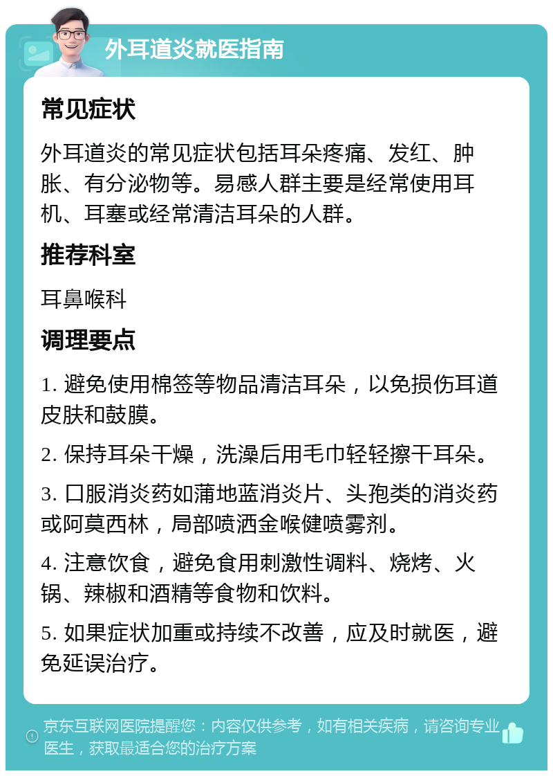 外耳道炎就医指南 常见症状 外耳道炎的常见症状包括耳朵疼痛、发红、肿胀、有分泌物等。易感人群主要是经常使用耳机、耳塞或经常清洁耳朵的人群。 推荐科室 耳鼻喉科 调理要点 1. 避免使用棉签等物品清洁耳朵，以免损伤耳道皮肤和鼓膜。 2. 保持耳朵干燥，洗澡后用毛巾轻轻擦干耳朵。 3. 口服消炎药如蒲地蓝消炎片、头孢类的消炎药或阿莫西林，局部喷洒金喉健喷雾剂。 4. 注意饮食，避免食用刺激性调料、烧烤、火锅、辣椒和酒精等食物和饮料。 5. 如果症状加重或持续不改善，应及时就医，避免延误治疗。