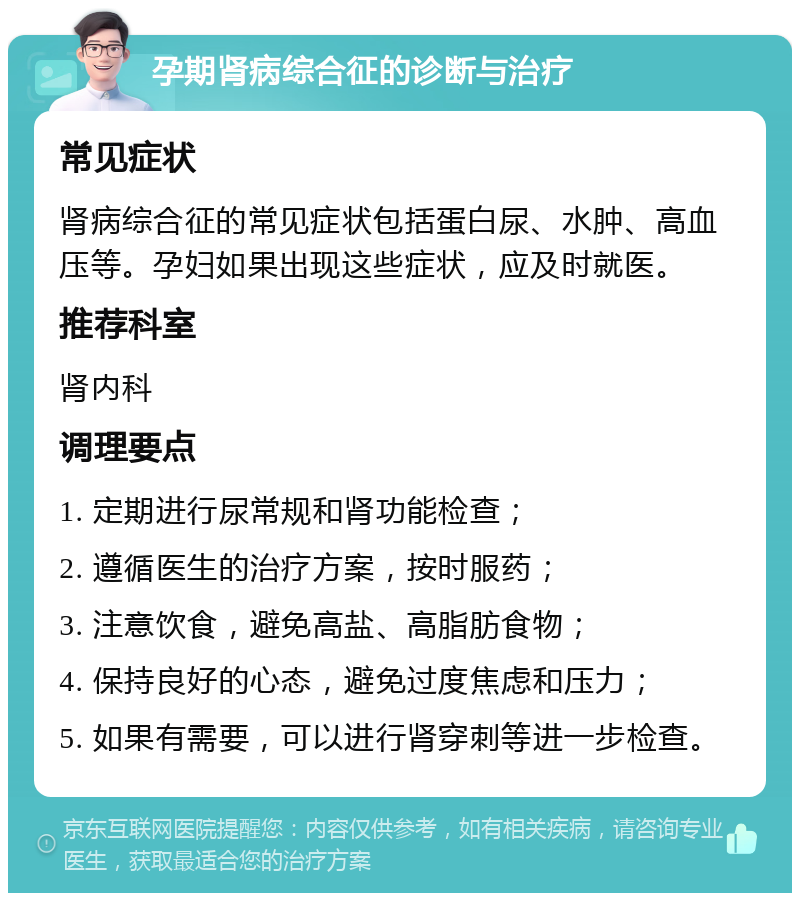 孕期肾病综合征的诊断与治疗 常见症状 肾病综合征的常见症状包括蛋白尿、水肿、高血压等。孕妇如果出现这些症状，应及时就医。 推荐科室 肾内科 调理要点 1. 定期进行尿常规和肾功能检查； 2. 遵循医生的治疗方案，按时服药； 3. 注意饮食，避免高盐、高脂肪食物； 4. 保持良好的心态，避免过度焦虑和压力； 5. 如果有需要，可以进行肾穿刺等进一步检查。