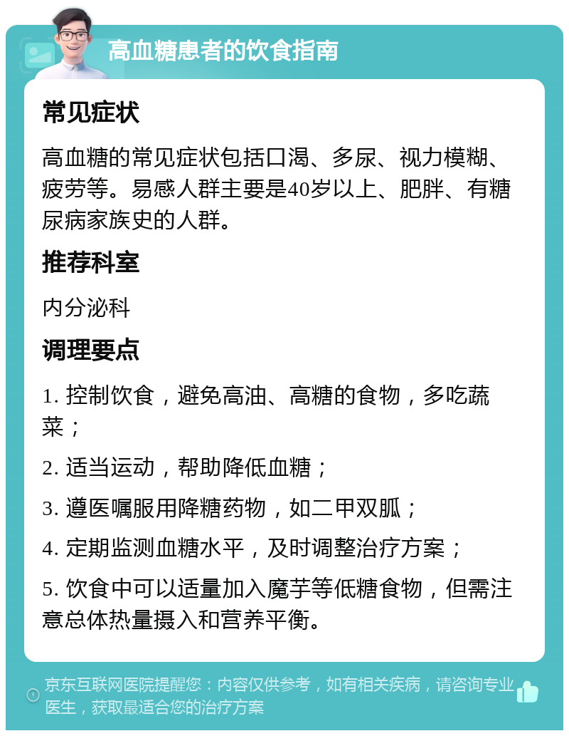 高血糖患者的饮食指南 常见症状 高血糖的常见症状包括口渴、多尿、视力模糊、疲劳等。易感人群主要是40岁以上、肥胖、有糖尿病家族史的人群。 推荐科室 内分泌科 调理要点 1. 控制饮食，避免高油、高糖的食物，多吃蔬菜； 2. 适当运动，帮助降低血糖； 3. 遵医嘱服用降糖药物，如二甲双胍； 4. 定期监测血糖水平，及时调整治疗方案； 5. 饮食中可以适量加入魔芋等低糖食物，但需注意总体热量摄入和营养平衡。