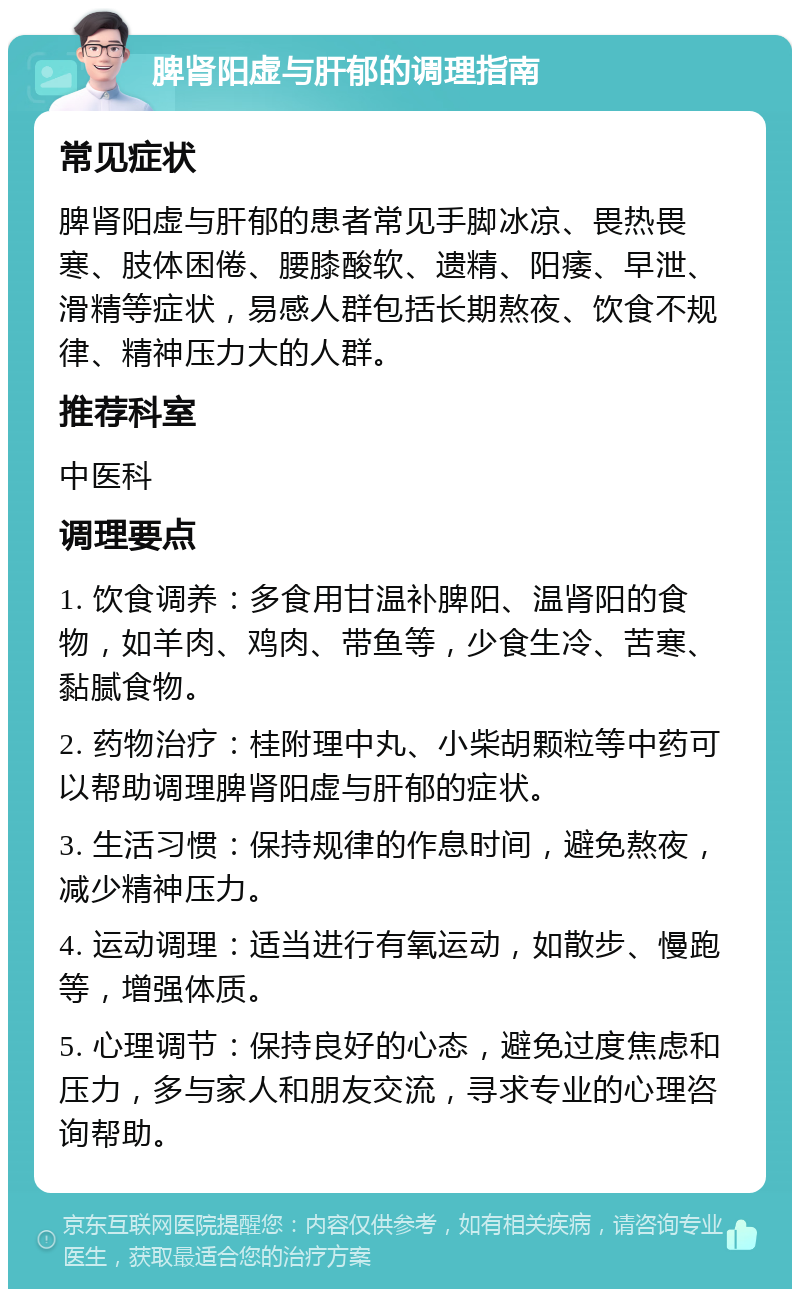 脾肾阳虚与肝郁的调理指南 常见症状 脾肾阳虚与肝郁的患者常见手脚冰凉、畏热畏寒、肢体困倦、腰膝酸软、遗精、阳痿、早泄、滑精等症状，易感人群包括长期熬夜、饮食不规律、精神压力大的人群。 推荐科室 中医科 调理要点 1. 饮食调养：多食用甘温补脾阳、温肾阳的食物，如羊肉、鸡肉、带鱼等，少食生冷、苦寒、黏腻食物。 2. 药物治疗：桂附理中丸、小柴胡颗粒等中药可以帮助调理脾肾阳虚与肝郁的症状。 3. 生活习惯：保持规律的作息时间，避免熬夜，减少精神压力。 4. 运动调理：适当进行有氧运动，如散步、慢跑等，增强体质。 5. 心理调节：保持良好的心态，避免过度焦虑和压力，多与家人和朋友交流，寻求专业的心理咨询帮助。