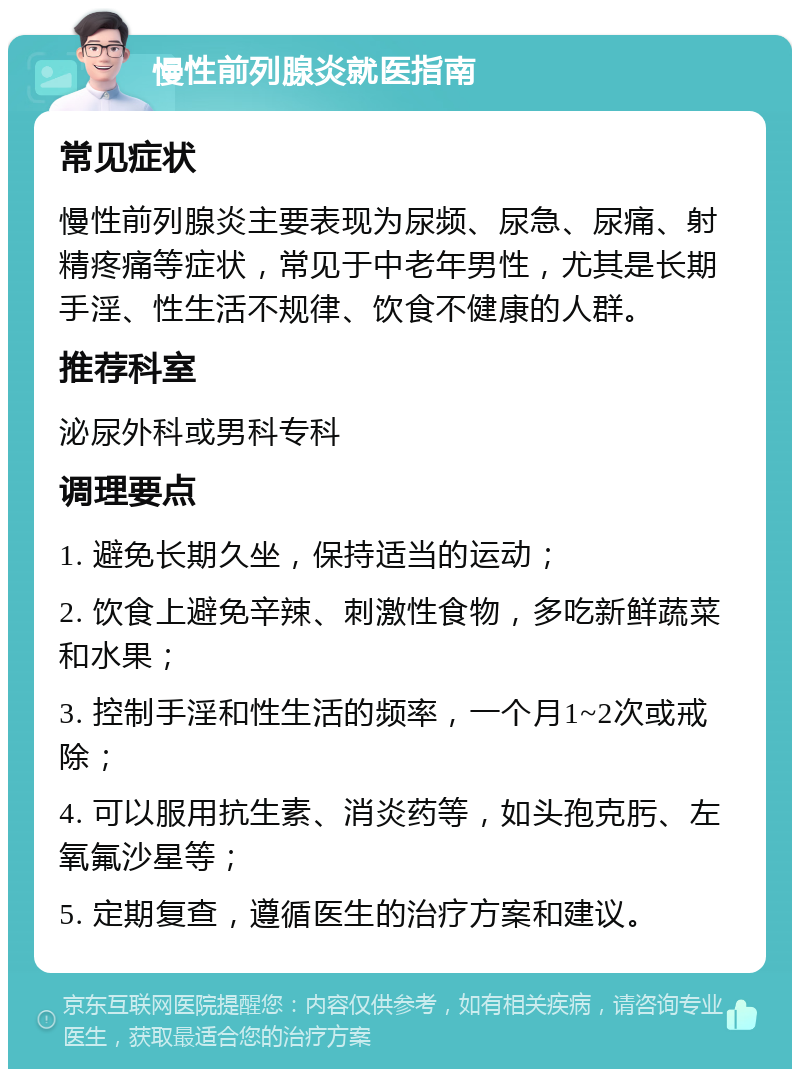 慢性前列腺炎就医指南 常见症状 慢性前列腺炎主要表现为尿频、尿急、尿痛、射精疼痛等症状，常见于中老年男性，尤其是长期手淫、性生活不规律、饮食不健康的人群。 推荐科室 泌尿外科或男科专科 调理要点 1. 避免长期久坐，保持适当的运动； 2. 饮食上避免辛辣、刺激性食物，多吃新鲜蔬菜和水果； 3. 控制手淫和性生活的频率，一个月1~2次或戒除； 4. 可以服用抗生素、消炎药等，如头孢克肟、左氧氟沙星等； 5. 定期复查，遵循医生的治疗方案和建议。