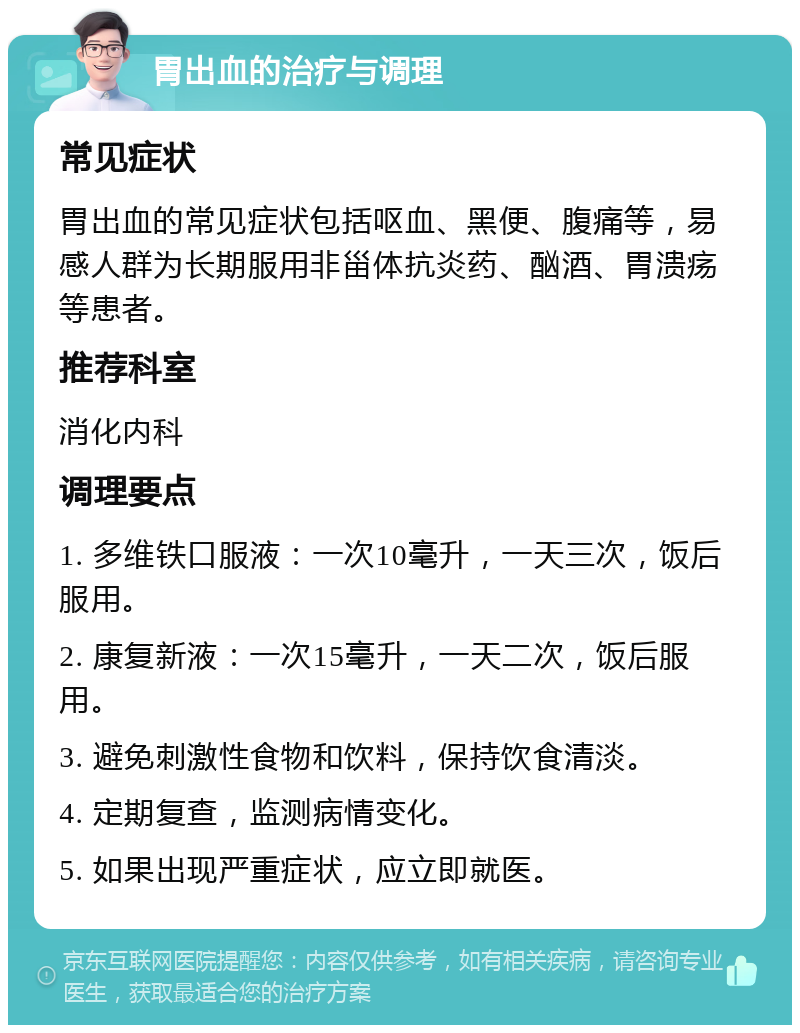 胃出血的治疗与调理 常见症状 胃出血的常见症状包括呕血、黑便、腹痛等，易感人群为长期服用非甾体抗炎药、酗酒、胃溃疡等患者。 推荐科室 消化内科 调理要点 1. 多维铁口服液：一次10毫升，一天三次，饭后服用。 2. 康复新液：一次15毫升，一天二次，饭后服用。 3. 避免刺激性食物和饮料，保持饮食清淡。 4. 定期复查，监测病情变化。 5. 如果出现严重症状，应立即就医。