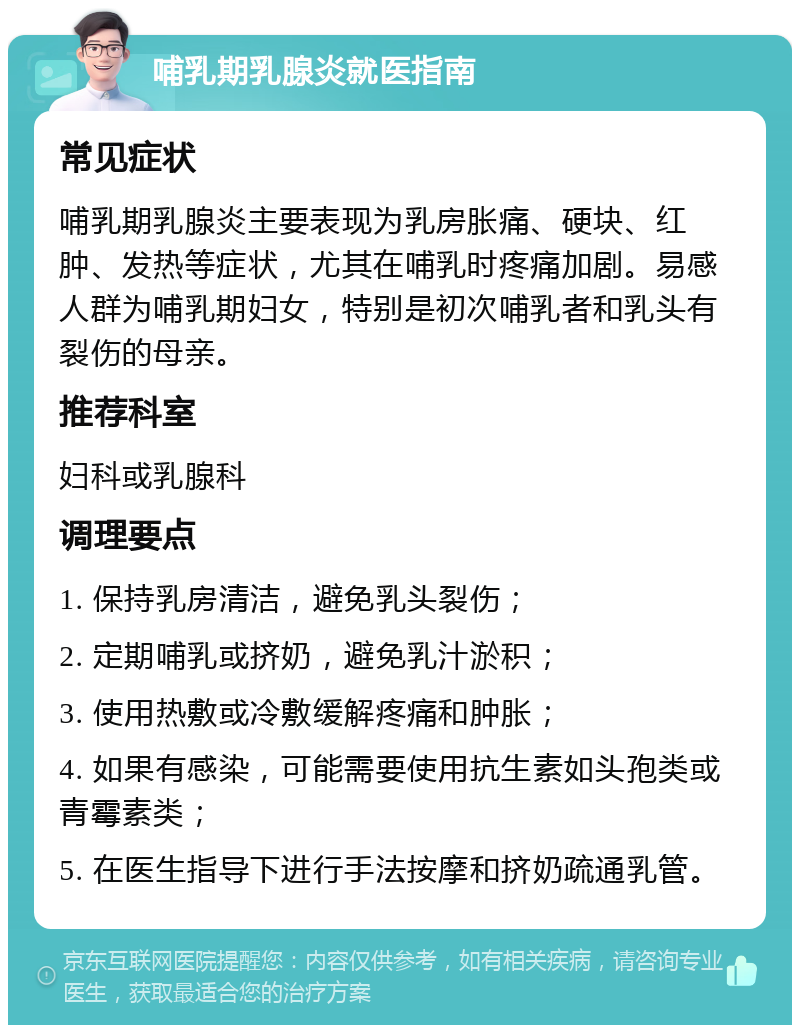 哺乳期乳腺炎就医指南 常见症状 哺乳期乳腺炎主要表现为乳房胀痛、硬块、红肿、发热等症状，尤其在哺乳时疼痛加剧。易感人群为哺乳期妇女，特别是初次哺乳者和乳头有裂伤的母亲。 推荐科室 妇科或乳腺科 调理要点 1. 保持乳房清洁，避免乳头裂伤； 2. 定期哺乳或挤奶，避免乳汁淤积； 3. 使用热敷或冷敷缓解疼痛和肿胀； 4. 如果有感染，可能需要使用抗生素如头孢类或青霉素类； 5. 在医生指导下进行手法按摩和挤奶疏通乳管。