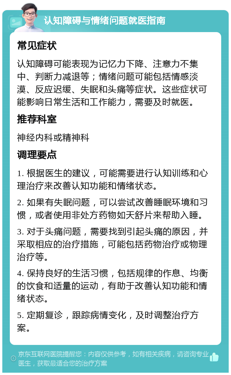 认知障碍与情绪问题就医指南 常见症状 认知障碍可能表现为记忆力下降、注意力不集中、判断力减退等；情绪问题可能包括情感淡漠、反应迟缓、失眠和头痛等症状。这些症状可能影响日常生活和工作能力，需要及时就医。 推荐科室 神经内科或精神科 调理要点 1. 根据医生的建议，可能需要进行认知训练和心理治疗来改善认知功能和情绪状态。 2. 如果有失眠问题，可以尝试改善睡眠环境和习惯，或者使用非处方药物如天舒片来帮助入睡。 3. 对于头痛问题，需要找到引起头痛的原因，并采取相应的治疗措施，可能包括药物治疗或物理治疗等。 4. 保持良好的生活习惯，包括规律的作息、均衡的饮食和适量的运动，有助于改善认知功能和情绪状态。 5. 定期复诊，跟踪病情变化，及时调整治疗方案。