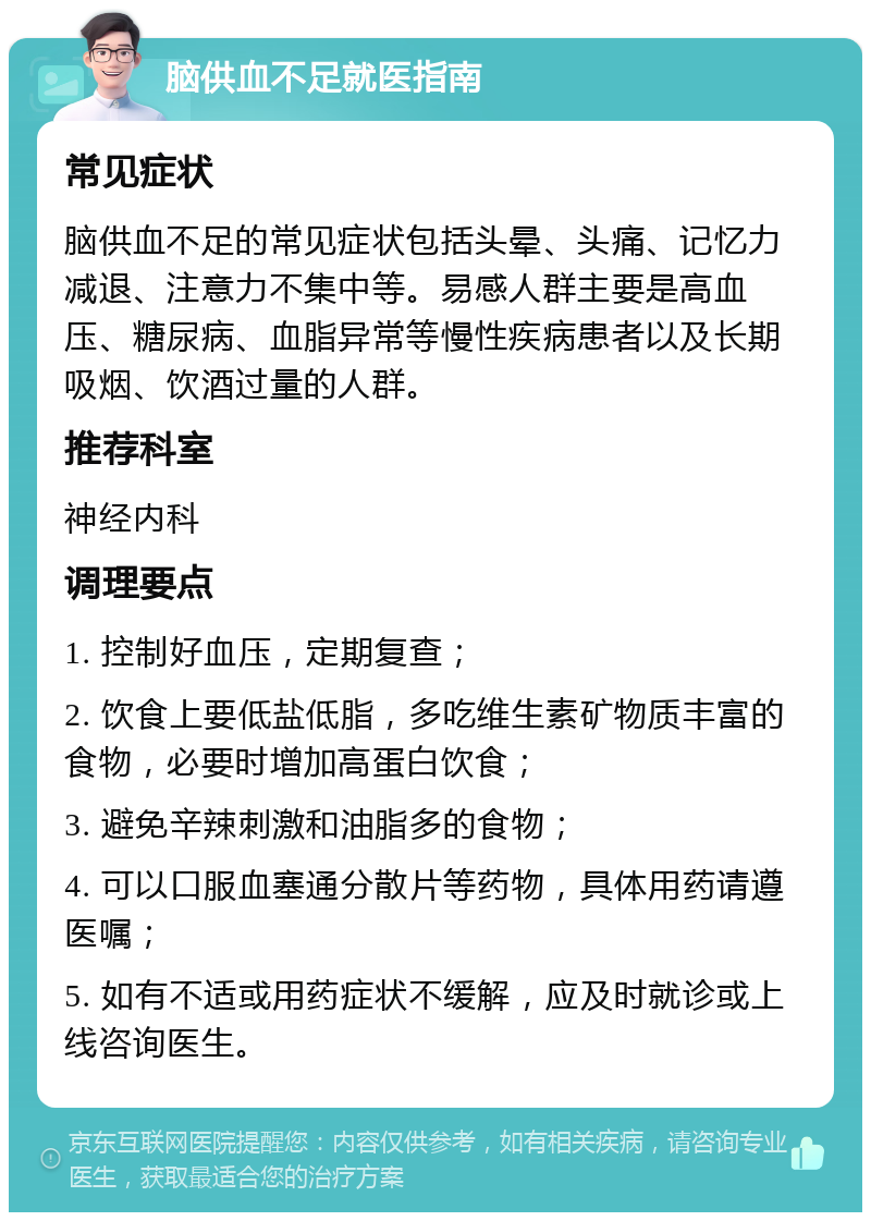 脑供血不足就医指南 常见症状 脑供血不足的常见症状包括头晕、头痛、记忆力减退、注意力不集中等。易感人群主要是高血压、糖尿病、血脂异常等慢性疾病患者以及长期吸烟、饮酒过量的人群。 推荐科室 神经内科 调理要点 1. 控制好血压，定期复查； 2. 饮食上要低盐低脂，多吃维生素矿物质丰富的食物，必要时增加高蛋白饮食； 3. 避免辛辣刺激和油脂多的食物； 4. 可以口服血塞通分散片等药物，具体用药请遵医嘱； 5. 如有不适或用药症状不缓解，应及时就诊或上线咨询医生。