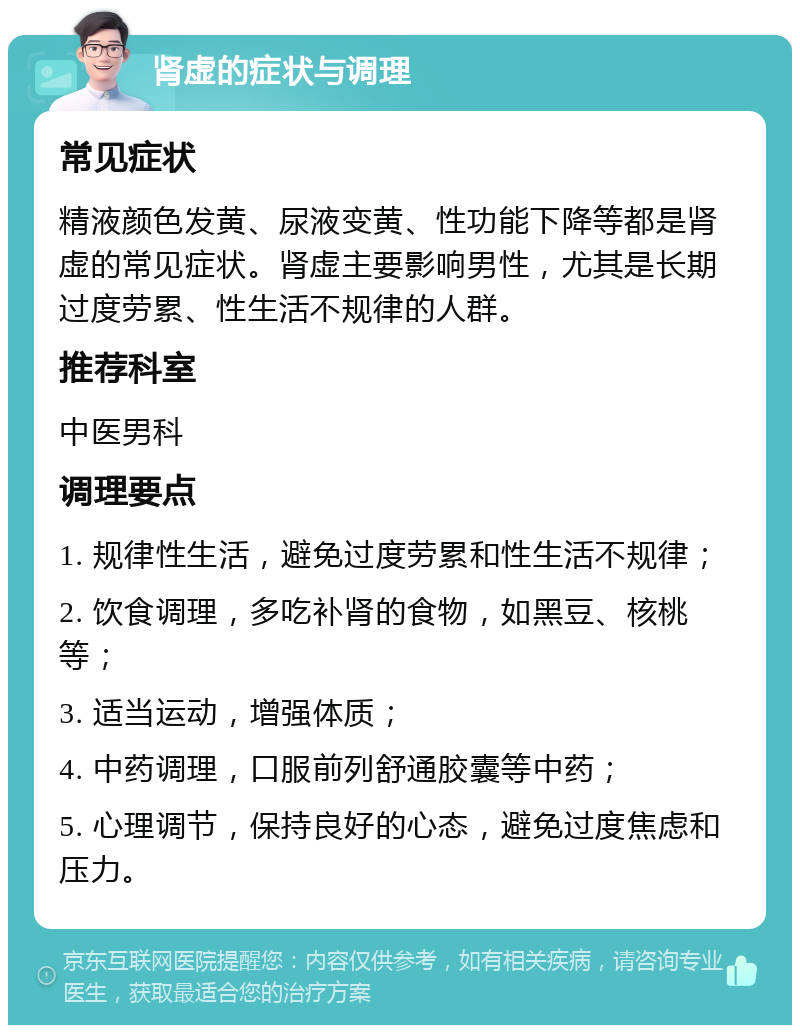 肾虚的症状与调理 常见症状 精液颜色发黄、尿液变黄、性功能下降等都是肾虚的常见症状。肾虚主要影响男性，尤其是长期过度劳累、性生活不规律的人群。 推荐科室 中医男科 调理要点 1. 规律性生活，避免过度劳累和性生活不规律； 2. 饮食调理，多吃补肾的食物，如黑豆、核桃等； 3. 适当运动，增强体质； 4. 中药调理，口服前列舒通胶囊等中药； 5. 心理调节，保持良好的心态，避免过度焦虑和压力。