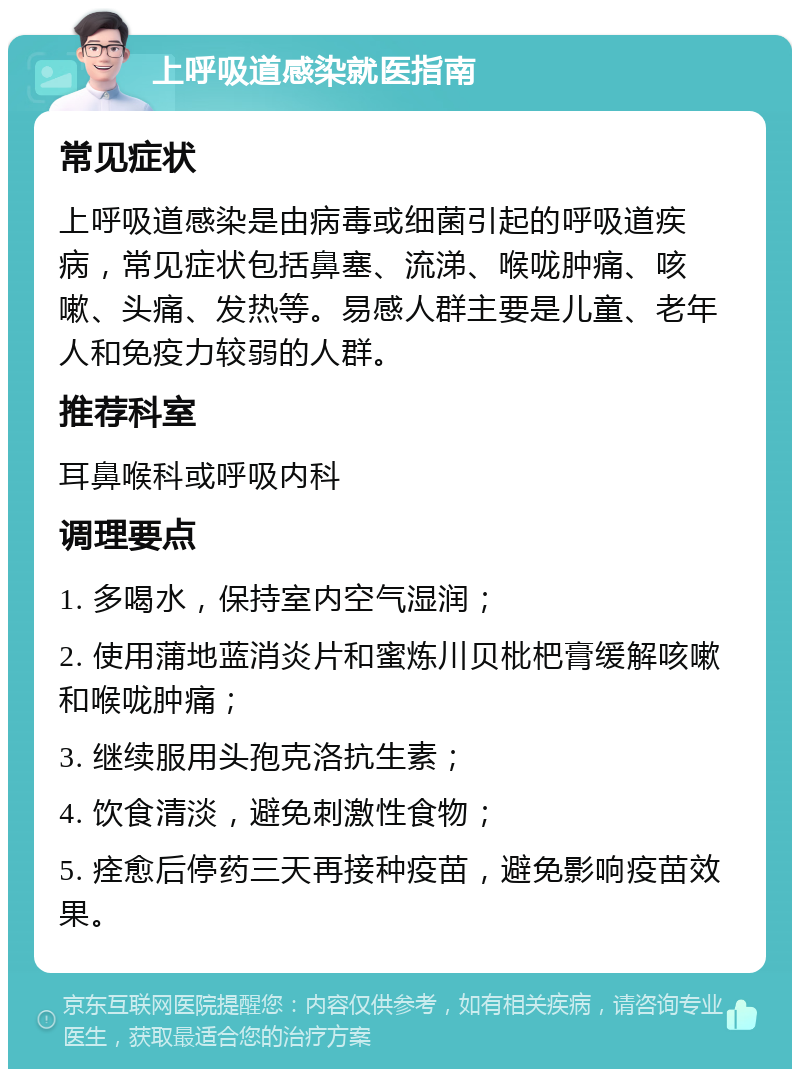 上呼吸道感染就医指南 常见症状 上呼吸道感染是由病毒或细菌引起的呼吸道疾病，常见症状包括鼻塞、流涕、喉咙肿痛、咳嗽、头痛、发热等。易感人群主要是儿童、老年人和免疫力较弱的人群。 推荐科室 耳鼻喉科或呼吸内科 调理要点 1. 多喝水，保持室内空气湿润； 2. 使用蒲地蓝消炎片和蜜炼川贝枇杷膏缓解咳嗽和喉咙肿痛； 3. 继续服用头孢克洛抗生素； 4. 饮食清淡，避免刺激性食物； 5. 痊愈后停药三天再接种疫苗，避免影响疫苗效果。