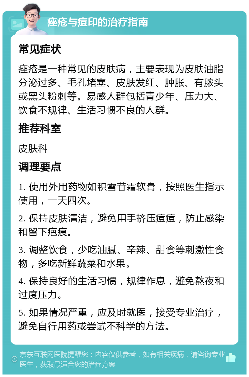 痤疮与痘印的治疗指南 常见症状 痤疮是一种常见的皮肤病，主要表现为皮肤油脂分泌过多、毛孔堵塞、皮肤发红、肿胀、有脓头或黑头粉刺等。易感人群包括青少年、压力大、饮食不规律、生活习惯不良的人群。 推荐科室 皮肤科 调理要点 1. 使用外用药物如积雪苷霜软膏，按照医生指示使用，一天四次。 2. 保持皮肤清洁，避免用手挤压痘痘，防止感染和留下疤痕。 3. 调整饮食，少吃油腻、辛辣、甜食等刺激性食物，多吃新鲜蔬菜和水果。 4. 保持良好的生活习惯，规律作息，避免熬夜和过度压力。 5. 如果情况严重，应及时就医，接受专业治疗，避免自行用药或尝试不科学的方法。