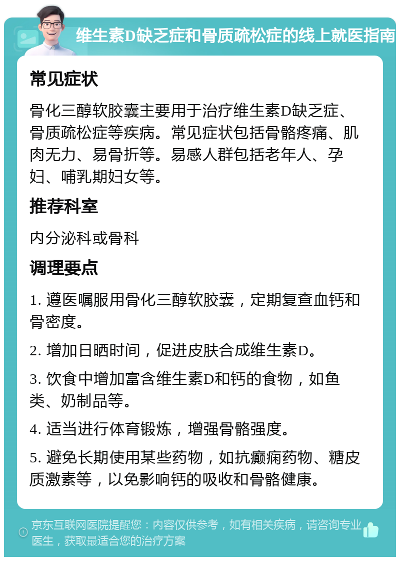 维生素D缺乏症和骨质疏松症的线上就医指南 常见症状 骨化三醇软胶囊主要用于治疗维生素D缺乏症、骨质疏松症等疾病。常见症状包括骨骼疼痛、肌肉无力、易骨折等。易感人群包括老年人、孕妇、哺乳期妇女等。 推荐科室 内分泌科或骨科 调理要点 1. 遵医嘱服用骨化三醇软胶囊，定期复查血钙和骨密度。 2. 增加日晒时间，促进皮肤合成维生素D。 3. 饮食中增加富含维生素D和钙的食物，如鱼类、奶制品等。 4. 适当进行体育锻炼，增强骨骼强度。 5. 避免长期使用某些药物，如抗癫痫药物、糖皮质激素等，以免影响钙的吸收和骨骼健康。