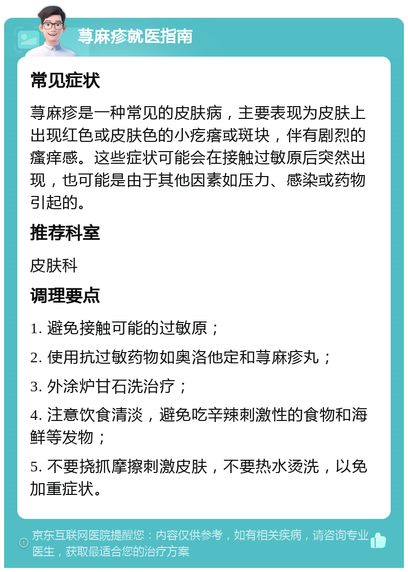 荨麻疹就医指南 常见症状 荨麻疹是一种常见的皮肤病，主要表现为皮肤上出现红色或皮肤色的小疙瘩或斑块，伴有剧烈的瘙痒感。这些症状可能会在接触过敏原后突然出现，也可能是由于其他因素如压力、感染或药物引起的。 推荐科室 皮肤科 调理要点 1. 避免接触可能的过敏原； 2. 使用抗过敏药物如奥洛他定和荨麻疹丸； 3. 外涂炉甘石洗治疗； 4. 注意饮食清淡，避免吃辛辣刺激性的食物和海鲜等发物； 5. 不要挠抓摩擦刺激皮肤，不要热水烫洗，以免加重症状。