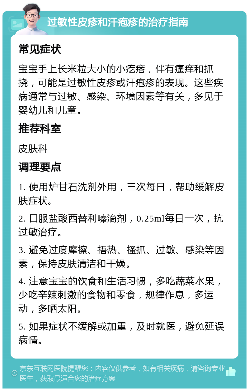 过敏性皮疹和汗疱疹的治疗指南 常见症状 宝宝手上长米粒大小的小疙瘩，伴有瘙痒和抓挠，可能是过敏性皮疹或汗疱疹的表现。这些疾病通常与过敏、感染、环境因素等有关，多见于婴幼儿和儿童。 推荐科室 皮肤科 调理要点 1. 使用炉甘石洗剂外用，三次每日，帮助缓解皮肤症状。 2. 口服盐酸西替利嗪滴剂，0.25ml每日一次，抗过敏治疗。 3. 避免过度摩擦、捂热、搔抓、过敏、感染等因素，保持皮肤清洁和干燥。 4. 注意宝宝的饮食和生活习惯，多吃蔬菜水果，少吃辛辣刺激的食物和零食，规律作息，多运动，多晒太阳。 5. 如果症状不缓解或加重，及时就医，避免延误病情。