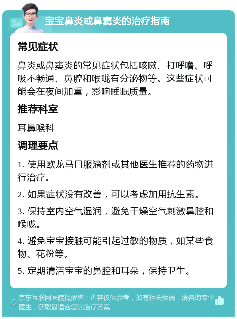 宝宝鼻炎或鼻窦炎的治疗指南 常见症状 鼻炎或鼻窦炎的常见症状包括咳嗽、打呼噜、呼吸不畅通、鼻腔和喉咙有分泌物等。这些症状可能会在夜间加重，影响睡眠质量。 推荐科室 耳鼻喉科 调理要点 1. 使用欧龙马口服滴剂或其他医生推荐的药物进行治疗。 2. 如果症状没有改善，可以考虑加用抗生素。 3. 保持室内空气湿润，避免干燥空气刺激鼻腔和喉咙。 4. 避免宝宝接触可能引起过敏的物质，如某些食物、花粉等。 5. 定期清洁宝宝的鼻腔和耳朵，保持卫生。