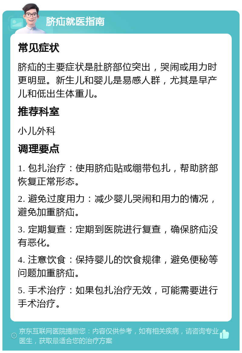 脐疝就医指南 常见症状 脐疝的主要症状是肚脐部位突出，哭闹或用力时更明显。新生儿和婴儿是易感人群，尤其是早产儿和低出生体重儿。 推荐科室 小儿外科 调理要点 1. 包扎治疗：使用脐疝贴或绷带包扎，帮助脐部恢复正常形态。 2. 避免过度用力：减少婴儿哭闹和用力的情况，避免加重脐疝。 3. 定期复查：定期到医院进行复查，确保脐疝没有恶化。 4. 注意饮食：保持婴儿的饮食规律，避免便秘等问题加重脐疝。 5. 手术治疗：如果包扎治疗无效，可能需要进行手术治疗。