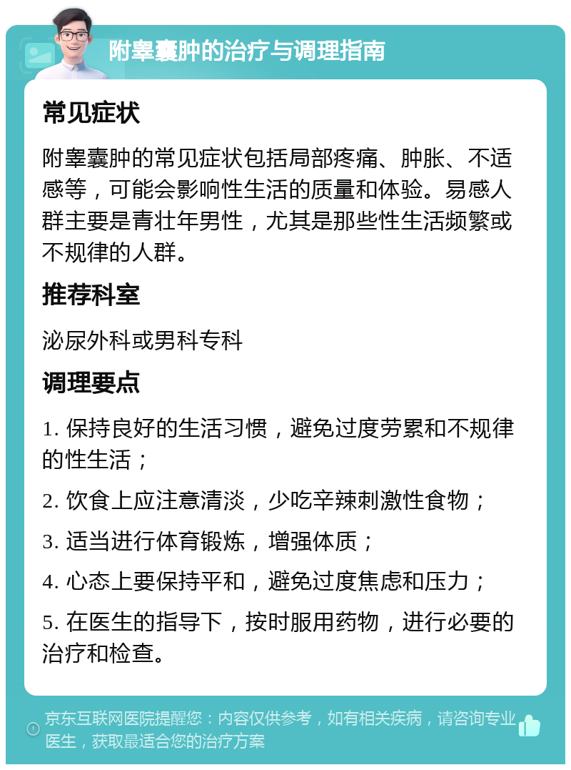 附睾囊肿的治疗与调理指南 常见症状 附睾囊肿的常见症状包括局部疼痛、肿胀、不适感等，可能会影响性生活的质量和体验。易感人群主要是青壮年男性，尤其是那些性生活频繁或不规律的人群。 推荐科室 泌尿外科或男科专科 调理要点 1. 保持良好的生活习惯，避免过度劳累和不规律的性生活； 2. 饮食上应注意清淡，少吃辛辣刺激性食物； 3. 适当进行体育锻炼，增强体质； 4. 心态上要保持平和，避免过度焦虑和压力； 5. 在医生的指导下，按时服用药物，进行必要的治疗和检查。