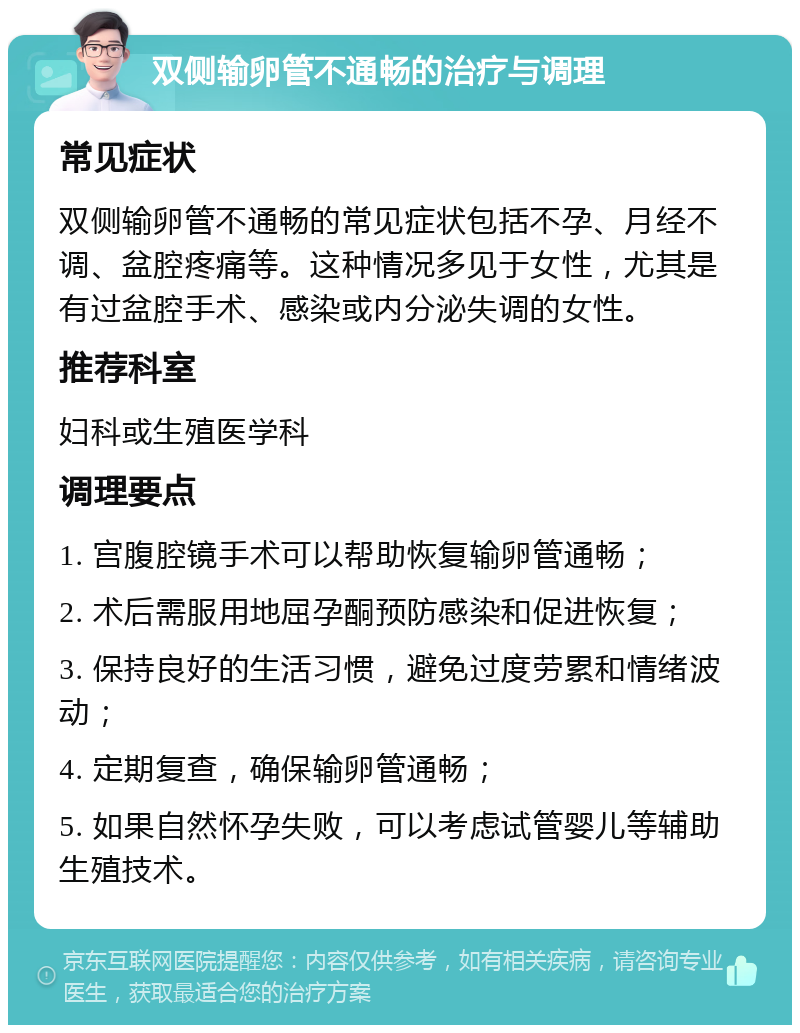 双侧输卵管不通畅的治疗与调理 常见症状 双侧输卵管不通畅的常见症状包括不孕、月经不调、盆腔疼痛等。这种情况多见于女性，尤其是有过盆腔手术、感染或内分泌失调的女性。 推荐科室 妇科或生殖医学科 调理要点 1. 宫腹腔镜手术可以帮助恢复输卵管通畅； 2. 术后需服用地屈孕酮预防感染和促进恢复； 3. 保持良好的生活习惯，避免过度劳累和情绪波动； 4. 定期复查，确保输卵管通畅； 5. 如果自然怀孕失败，可以考虑试管婴儿等辅助生殖技术。