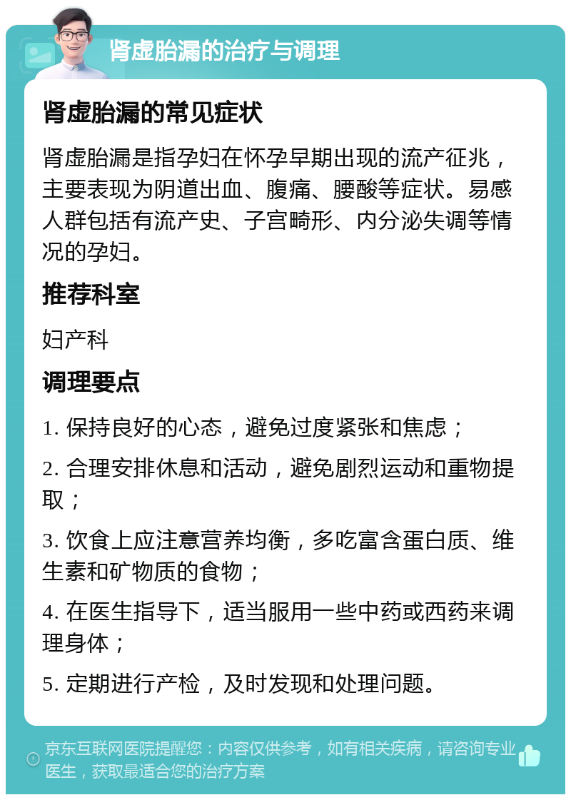 肾虚胎漏的治疗与调理 肾虚胎漏的常见症状 肾虚胎漏是指孕妇在怀孕早期出现的流产征兆，主要表现为阴道出血、腹痛、腰酸等症状。易感人群包括有流产史、子宫畸形、内分泌失调等情况的孕妇。 推荐科室 妇产科 调理要点 1. 保持良好的心态，避免过度紧张和焦虑； 2. 合理安排休息和活动，避免剧烈运动和重物提取； 3. 饮食上应注意营养均衡，多吃富含蛋白质、维生素和矿物质的食物； 4. 在医生指导下，适当服用一些中药或西药来调理身体； 5. 定期进行产检，及时发现和处理问题。