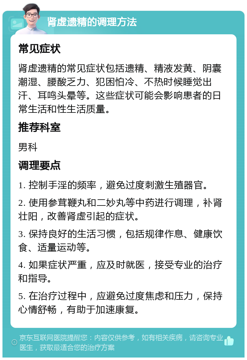 肾虚遗精的调理方法 常见症状 肾虚遗精的常见症状包括遗精、精液发黄、阴囊潮湿、腰酸乏力、犯困怕冷、不热时候睡觉出汗、耳鸣头晕等。这些症状可能会影响患者的日常生活和性生活质量。 推荐科室 男科 调理要点 1. 控制手淫的频率，避免过度刺激生殖器官。 2. 使用参茸鞭丸和二妙丸等中药进行调理，补肾壮阳，改善肾虚引起的症状。 3. 保持良好的生活习惯，包括规律作息、健康饮食、适量运动等。 4. 如果症状严重，应及时就医，接受专业的治疗和指导。 5. 在治疗过程中，应避免过度焦虑和压力，保持心情舒畅，有助于加速康复。