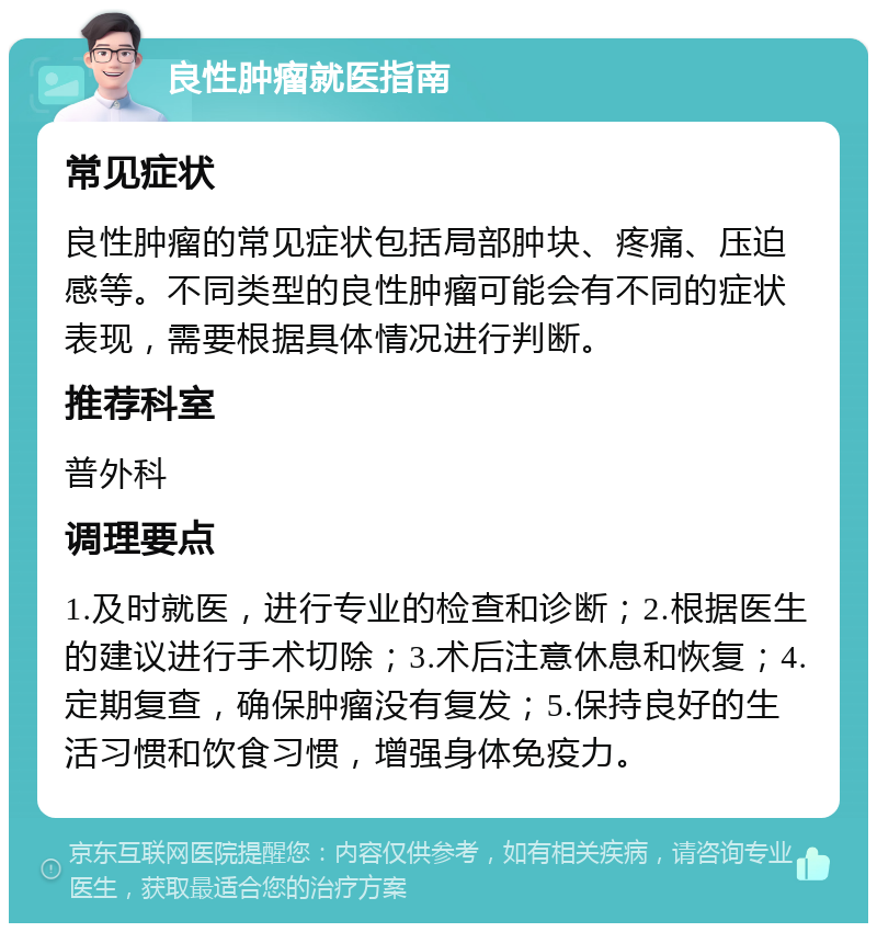 良性肿瘤就医指南 常见症状 良性肿瘤的常见症状包括局部肿块、疼痛、压迫感等。不同类型的良性肿瘤可能会有不同的症状表现，需要根据具体情况进行判断。 推荐科室 普外科 调理要点 1.及时就医，进行专业的检查和诊断；2.根据医生的建议进行手术切除；3.术后注意休息和恢复；4.定期复查，确保肿瘤没有复发；5.保持良好的生活习惯和饮食习惯，增强身体免疫力。