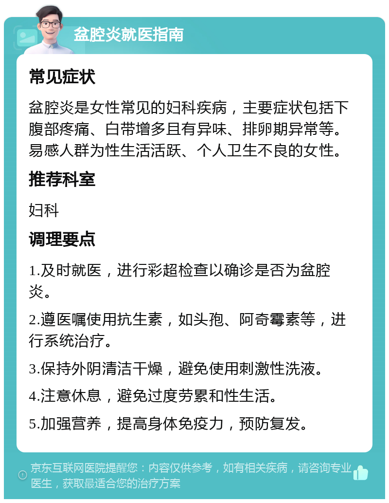 盆腔炎就医指南 常见症状 盆腔炎是女性常见的妇科疾病，主要症状包括下腹部疼痛、白带增多且有异味、排卵期异常等。易感人群为性生活活跃、个人卫生不良的女性。 推荐科室 妇科 调理要点 1.及时就医，进行彩超检查以确诊是否为盆腔炎。 2.遵医嘱使用抗生素，如头孢、阿奇霉素等，进行系统治疗。 3.保持外阴清洁干燥，避免使用刺激性洗液。 4.注意休息，避免过度劳累和性生活。 5.加强营养，提高身体免疫力，预防复发。