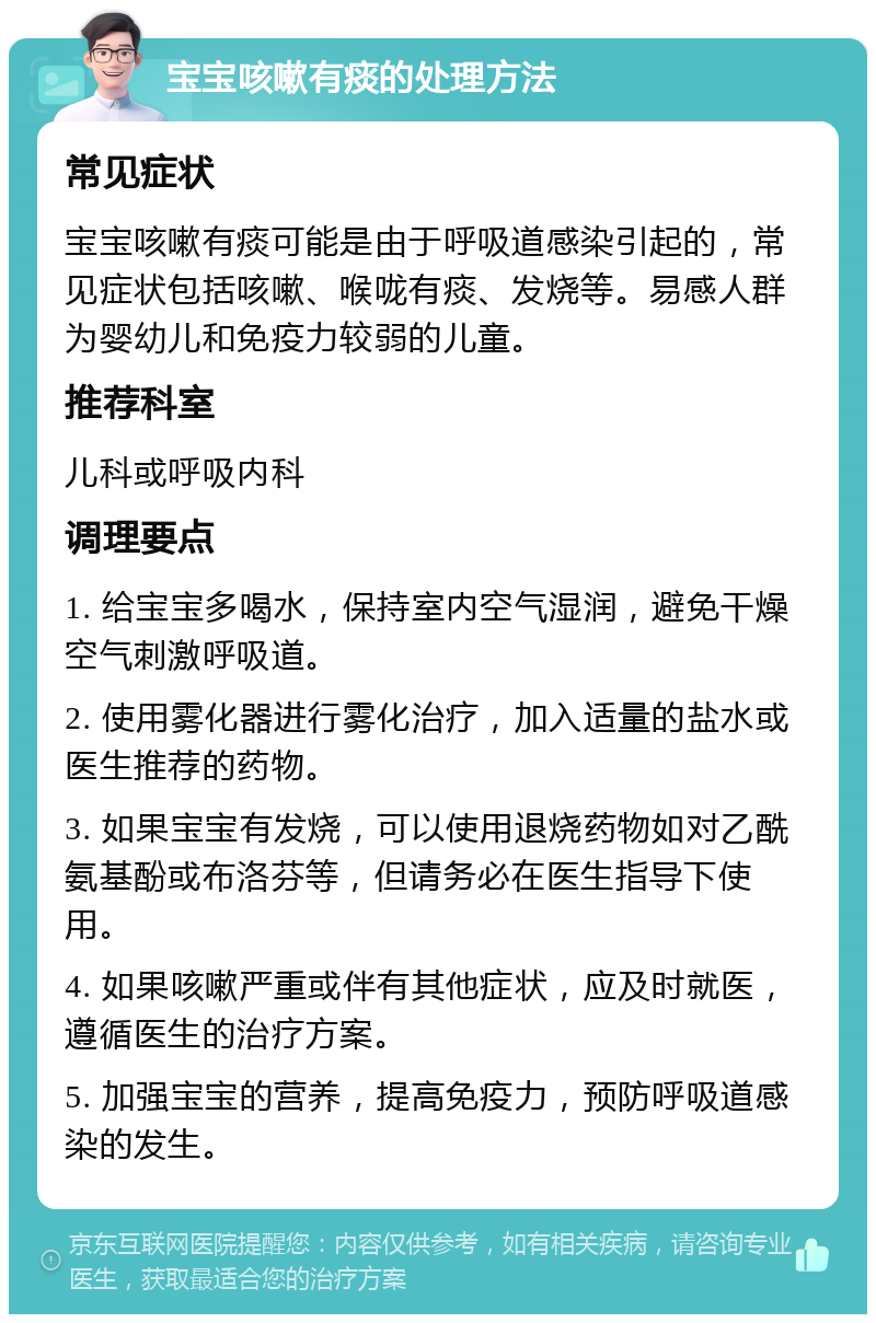 宝宝咳嗽有痰的处理方法 常见症状 宝宝咳嗽有痰可能是由于呼吸道感染引起的，常见症状包括咳嗽、喉咙有痰、发烧等。易感人群为婴幼儿和免疫力较弱的儿童。 推荐科室 儿科或呼吸内科 调理要点 1. 给宝宝多喝水，保持室内空气湿润，避免干燥空气刺激呼吸道。 2. 使用雾化器进行雾化治疗，加入适量的盐水或医生推荐的药物。 3. 如果宝宝有发烧，可以使用退烧药物如对乙酰氨基酚或布洛芬等，但请务必在医生指导下使用。 4. 如果咳嗽严重或伴有其他症状，应及时就医，遵循医生的治疗方案。 5. 加强宝宝的营养，提高免疫力，预防呼吸道感染的发生。