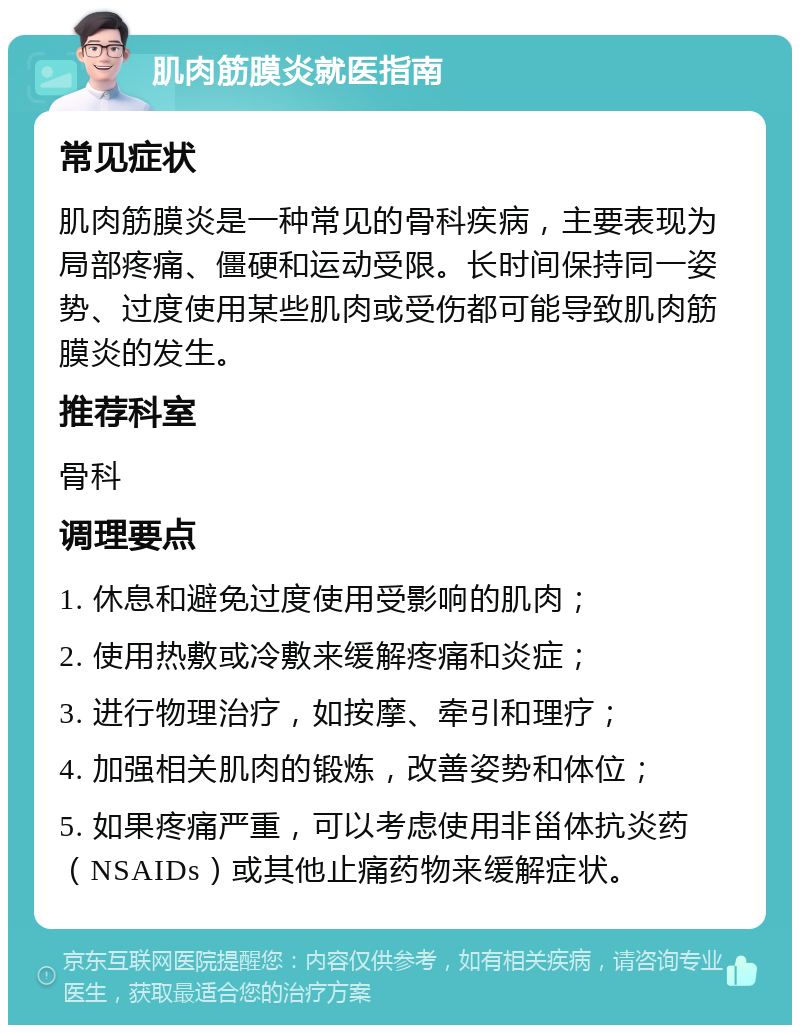 肌肉筋膜炎就医指南 常见症状 肌肉筋膜炎是一种常见的骨科疾病，主要表现为局部疼痛、僵硬和运动受限。长时间保持同一姿势、过度使用某些肌肉或受伤都可能导致肌肉筋膜炎的发生。 推荐科室 骨科 调理要点 1. 休息和避免过度使用受影响的肌肉； 2. 使用热敷或冷敷来缓解疼痛和炎症； 3. 进行物理治疗，如按摩、牵引和理疗； 4. 加强相关肌肉的锻炼，改善姿势和体位； 5. 如果疼痛严重，可以考虑使用非甾体抗炎药（NSAIDs）或其他止痛药物来缓解症状。