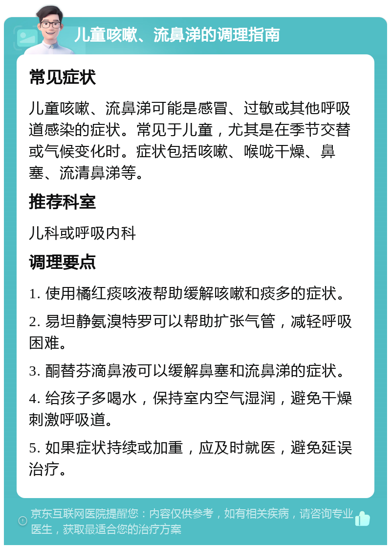 儿童咳嗽、流鼻涕的调理指南 常见症状 儿童咳嗽、流鼻涕可能是感冒、过敏或其他呼吸道感染的症状。常见于儿童，尤其是在季节交替或气候变化时。症状包括咳嗽、喉咙干燥、鼻塞、流清鼻涕等。 推荐科室 儿科或呼吸内科 调理要点 1. 使用橘红痰咳液帮助缓解咳嗽和痰多的症状。 2. 易坦静氨溴特罗可以帮助扩张气管，减轻呼吸困难。 3. 酮替芬滴鼻液可以缓解鼻塞和流鼻涕的症状。 4. 给孩子多喝水，保持室内空气湿润，避免干燥刺激呼吸道。 5. 如果症状持续或加重，应及时就医，避免延误治疗。