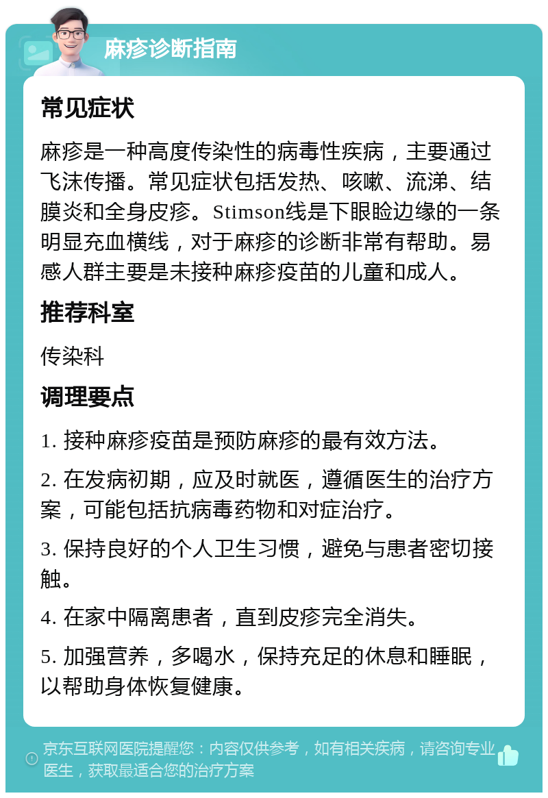 麻疹诊断指南 常见症状 麻疹是一种高度传染性的病毒性疾病，主要通过飞沫传播。常见症状包括发热、咳嗽、流涕、结膜炎和全身皮疹。Stimson线是下眼睑边缘的一条明显充血横线，对于麻疹的诊断非常有帮助。易感人群主要是未接种麻疹疫苗的儿童和成人。 推荐科室 传染科 调理要点 1. 接种麻疹疫苗是预防麻疹的最有效方法。 2. 在发病初期，应及时就医，遵循医生的治疗方案，可能包括抗病毒药物和对症治疗。 3. 保持良好的个人卫生习惯，避免与患者密切接触。 4. 在家中隔离患者，直到皮疹完全消失。 5. 加强营养，多喝水，保持充足的休息和睡眠，以帮助身体恢复健康。