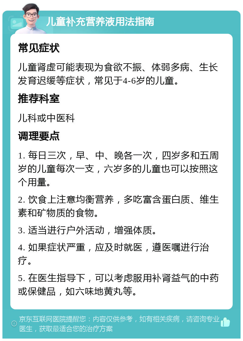 儿童补充营养液用法指南 常见症状 儿童肾虚可能表现为食欲不振、体弱多病、生长发育迟缓等症状，常见于4-6岁的儿童。 推荐科室 儿科或中医科 调理要点 1. 每日三次，早、中、晚各一次，四岁多和五周岁的儿童每次一支，六岁多的儿童也可以按照这个用量。 2. 饮食上注意均衡营养，多吃富含蛋白质、维生素和矿物质的食物。 3. 适当进行户外活动，增强体质。 4. 如果症状严重，应及时就医，遵医嘱进行治疗。 5. 在医生指导下，可以考虑服用补肾益气的中药或保健品，如六味地黄丸等。