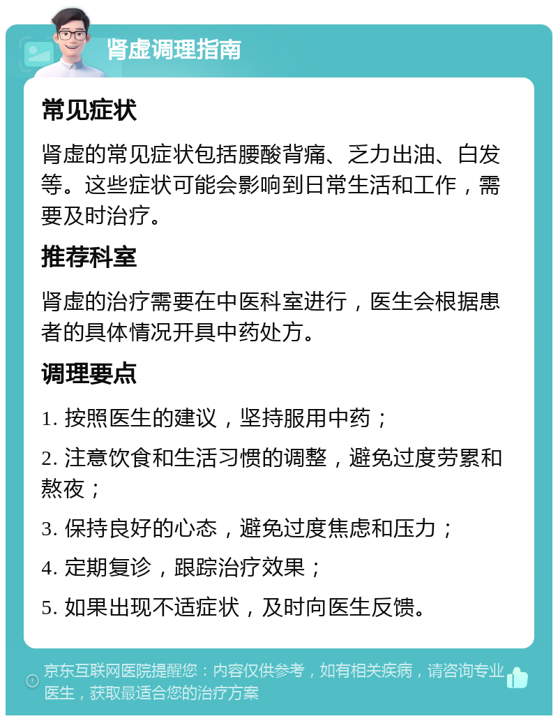 肾虚调理指南 常见症状 肾虚的常见症状包括腰酸背痛、乏力出油、白发等。这些症状可能会影响到日常生活和工作，需要及时治疗。 推荐科室 肾虚的治疗需要在中医科室进行，医生会根据患者的具体情况开具中药处方。 调理要点 1. 按照医生的建议，坚持服用中药； 2. 注意饮食和生活习惯的调整，避免过度劳累和熬夜； 3. 保持良好的心态，避免过度焦虑和压力； 4. 定期复诊，跟踪治疗效果； 5. 如果出现不适症状，及时向医生反馈。