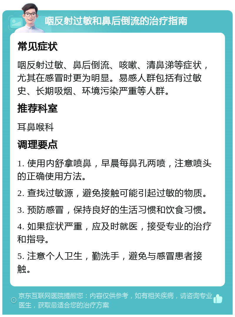 咽反射过敏和鼻后倒流的治疗指南 常见症状 咽反射过敏、鼻后倒流、咳嗽、清鼻涕等症状，尤其在感冒时更为明显。易感人群包括有过敏史、长期吸烟、环境污染严重等人群。 推荐科室 耳鼻喉科 调理要点 1. 使用内舒拿喷鼻，早晨每鼻孔两喷，注意喷头的正确使用方法。 2. 查找过敏源，避免接触可能引起过敏的物质。 3. 预防感冒，保持良好的生活习惯和饮食习惯。 4. 如果症状严重，应及时就医，接受专业的治疗和指导。 5. 注意个人卫生，勤洗手，避免与感冒患者接触。