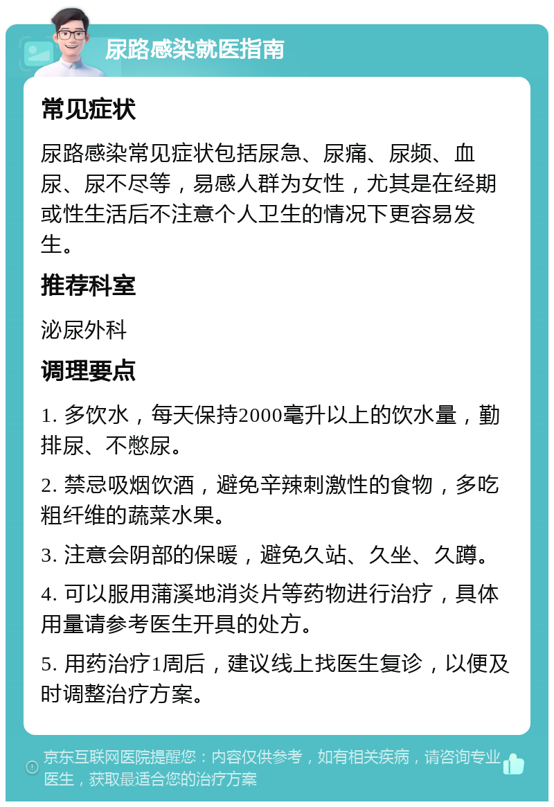 尿路感染就医指南 常见症状 尿路感染常见症状包括尿急、尿痛、尿频、血尿、尿不尽等，易感人群为女性，尤其是在经期或性生活后不注意个人卫生的情况下更容易发生。 推荐科室 泌尿外科 调理要点 1. 多饮水，每天保持2000毫升以上的饮水量，勤排尿、不憋尿。 2. 禁忌吸烟饮酒，避免辛辣刺激性的食物，多吃粗纤维的蔬菜水果。 3. 注意会阴部的保暖，避免久站、久坐、久蹲。 4. 可以服用蒲溪地消炎片等药物进行治疗，具体用量请参考医生开具的处方。 5. 用药治疗1周后，建议线上找医生复诊，以便及时调整治疗方案。