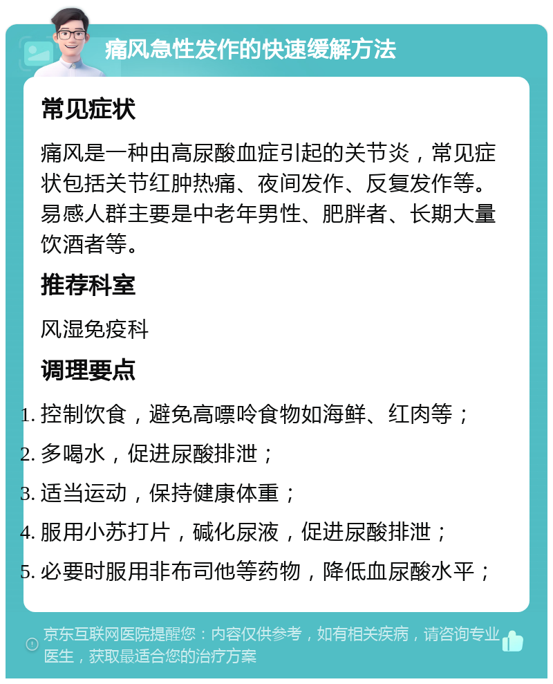 痛风急性发作的快速缓解方法 常见症状 痛风是一种由高尿酸血症引起的关节炎，常见症状包括关节红肿热痛、夜间发作、反复发作等。易感人群主要是中老年男性、肥胖者、长期大量饮酒者等。 推荐科室 风湿免疫科 调理要点 控制饮食，避免高嘌呤食物如海鲜、红肉等； 多喝水，促进尿酸排泄； 适当运动，保持健康体重； 服用小苏打片，碱化尿液，促进尿酸排泄； 必要时服用非布司他等药物，降低血尿酸水平；