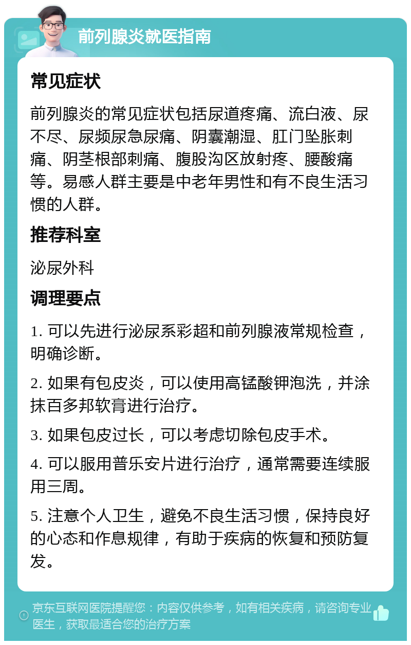 前列腺炎就医指南 常见症状 前列腺炎的常见症状包括尿道疼痛、流白液、尿不尽、尿频尿急尿痛、阴囊潮湿、肛门坠胀刺痛、阴茎根部刺痛、腹股沟区放射疼、腰酸痛等。易感人群主要是中老年男性和有不良生活习惯的人群。 推荐科室 泌尿外科 调理要点 1. 可以先进行泌尿系彩超和前列腺液常规检查，明确诊断。 2. 如果有包皮炎，可以使用高锰酸钾泡洗，并涂抹百多邦软膏进行治疗。 3. 如果包皮过长，可以考虑切除包皮手术。 4. 可以服用普乐安片进行治疗，通常需要连续服用三周。 5. 注意个人卫生，避免不良生活习惯，保持良好的心态和作息规律，有助于疾病的恢复和预防复发。