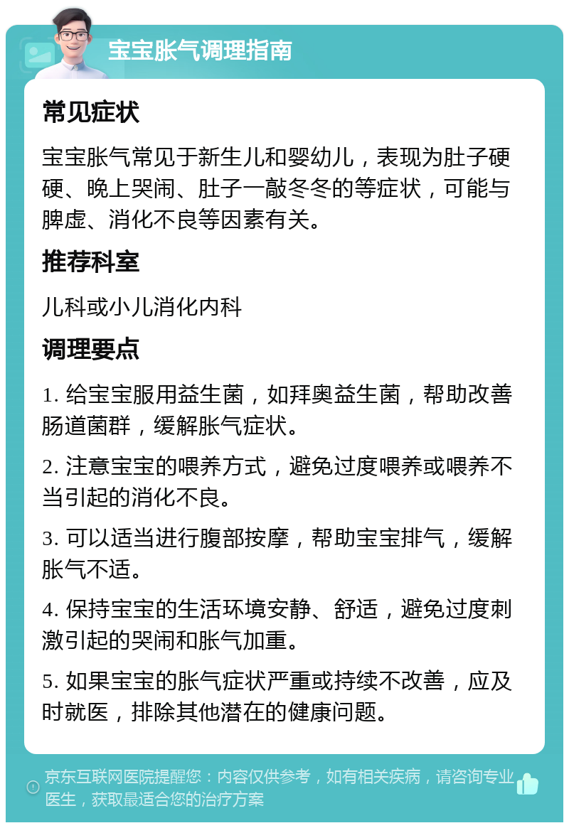 宝宝胀气调理指南 常见症状 宝宝胀气常见于新生儿和婴幼儿，表现为肚子硬硬、晚上哭闹、肚子一敲冬冬的等症状，可能与脾虚、消化不良等因素有关。 推荐科室 儿科或小儿消化内科 调理要点 1. 给宝宝服用益生菌，如拜奥益生菌，帮助改善肠道菌群，缓解胀气症状。 2. 注意宝宝的喂养方式，避免过度喂养或喂养不当引起的消化不良。 3. 可以适当进行腹部按摩，帮助宝宝排气，缓解胀气不适。 4. 保持宝宝的生活环境安静、舒适，避免过度刺激引起的哭闹和胀气加重。 5. 如果宝宝的胀气症状严重或持续不改善，应及时就医，排除其他潜在的健康问题。