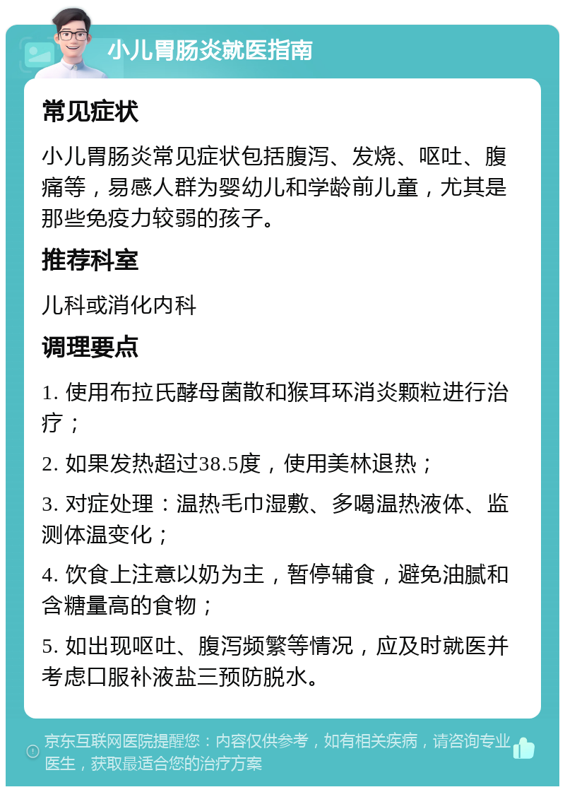 小儿胃肠炎就医指南 常见症状 小儿胃肠炎常见症状包括腹泻、发烧、呕吐、腹痛等，易感人群为婴幼儿和学龄前儿童，尤其是那些免疫力较弱的孩子。 推荐科室 儿科或消化内科 调理要点 1. 使用布拉氏酵母菌散和猴耳环消炎颗粒进行治疗； 2. 如果发热超过38.5度，使用美林退热； 3. 对症处理：温热毛巾湿敷、多喝温热液体、监测体温变化； 4. 饮食上注意以奶为主，暂停辅食，避免油腻和含糖量高的食物； 5. 如出现呕吐、腹泻频繁等情况，应及时就医并考虑口服补液盐三预防脱水。