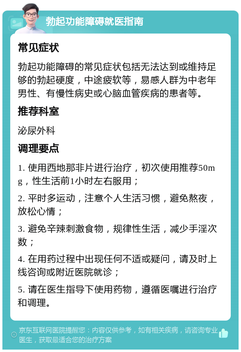 勃起功能障碍就医指南 常见症状 勃起功能障碍的常见症状包括无法达到或维持足够的勃起硬度，中途疲软等，易感人群为中老年男性、有慢性病史或心脑血管疾病的患者等。 推荐科室 泌尿外科 调理要点 1. 使用西地那非片进行治疗，初次使用推荐50mg，性生活前1小时左右服用； 2. 平时多运动，注意个人生活习惯，避免熬夜，放松心情； 3. 避免辛辣刺激食物，规律性生活，减少手淫次数； 4. 在用药过程中出现任何不适或疑问，请及时上线咨询或附近医院就诊； 5. 请在医生指导下使用药物，遵循医嘱进行治疗和调理。