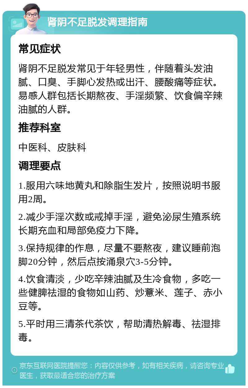 肾阴不足脱发调理指南 常见症状 肾阴不足脱发常见于年轻男性，伴随着头发油腻、口臭、手脚心发热或出汗、腰酸痛等症状。易感人群包括长期熬夜、手淫频繁、饮食偏辛辣油腻的人群。 推荐科室 中医科、皮肤科 调理要点 1.服用六味地黄丸和除脂生发片，按照说明书服用2周。 2.减少手淫次数或戒掉手淫，避免泌尿生殖系统长期充血和局部免疫力下降。 3.保持规律的作息，尽量不要熬夜，建议睡前泡脚20分钟，然后点按涌泉穴3-5分钟。 4.饮食清淡，少吃辛辣油腻及生冷食物，多吃一些健脾祛湿的食物如山药、炒薏米、莲子、赤小豆等。 5.平时用三清茶代茶饮，帮助清热解毒、祛湿排毒。